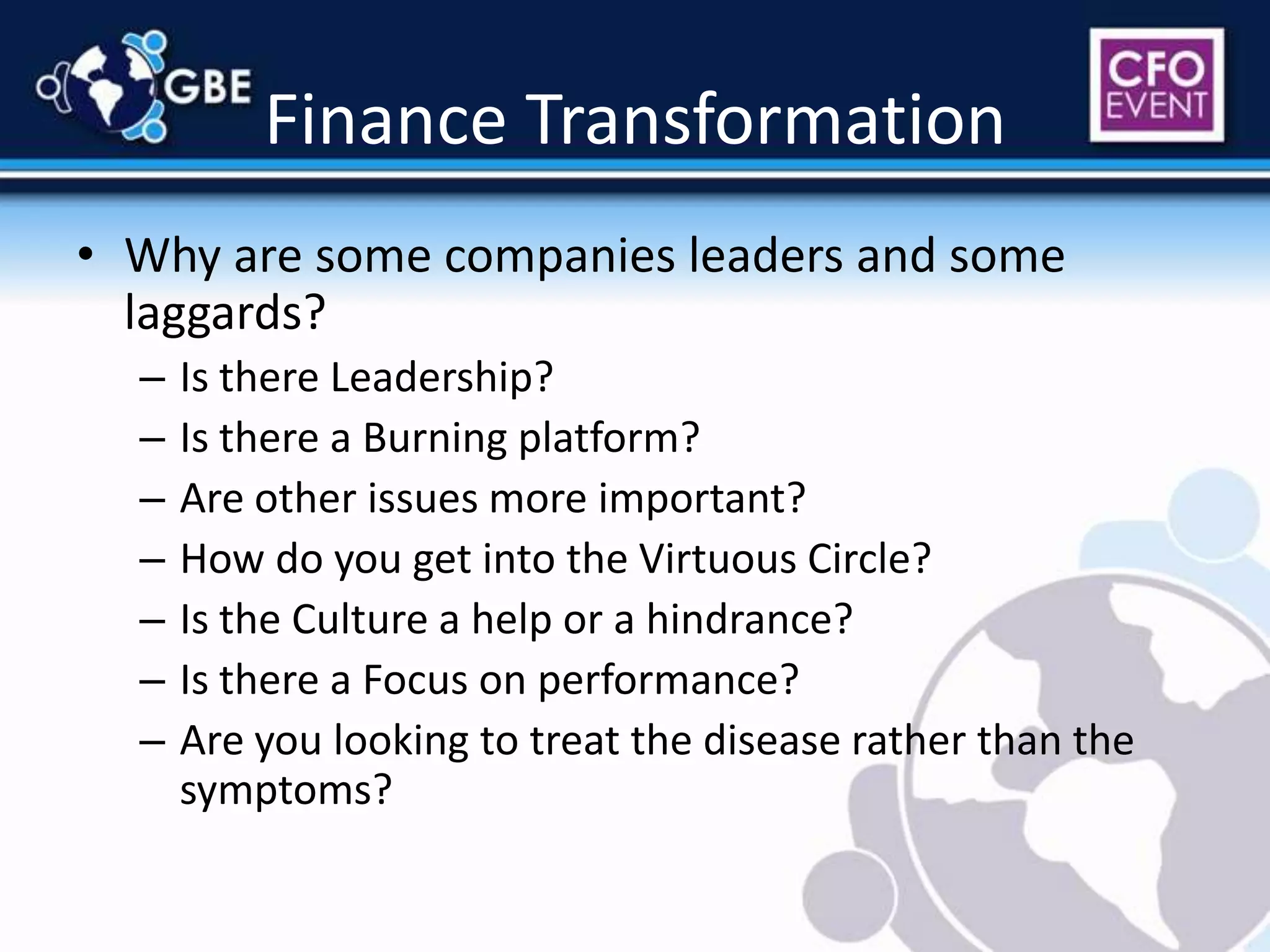 Finance TransformationWhy are some companies leaders and some laggards?Is there Leadership?Is there a Burning platform?Are other issues more important?How do you get into the Virtuous Circle?Is the Culture a help or a hindrance?Is there a Focus on performance?Are you looking to treat the disease rather than the symptoms?