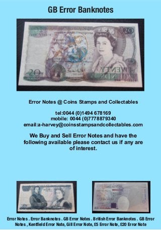 GB Error Banknotes




            Error Notes @ Coins Stamps and Collectables

                      tel:0044 (0)1494 678169
                    mobile: 0044 (0)7778879340
         email:a-harvey@coinsstampsandcollectables.com

            We Buy and Sell Error Notes and have the
         following available please contact us if any are
                           of interest.




Error Notes . Error Banknotes . GB Error Notes . British Error Banknotes . GB Error
    Notes , Kentﬁeld Error Note, Gill Error Note, £5 Error Note, £20 Error Note
 