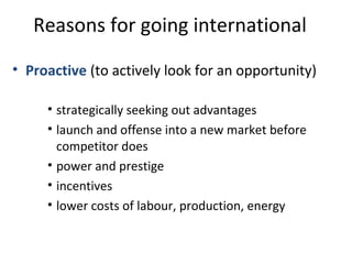 Reasons for going international
• Proactive (to actively look for an opportunity)
• strategically seeking out advantages
• launch and offense into a new market before
competitor does
• power and prestige
• incentives
• lower costs of labour, production, energy
 