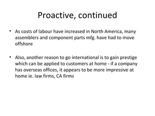 Proactive, continued
• As costs of labour have increased in North America, many
assemblers and component parts mfg. have had to move
offshore
• Also, another reason to go international is to gain prestige
which can be applied to customers at home - if a company
has overseas offices, it appears to be more impressive at
home ie. law firms, CA firms
 