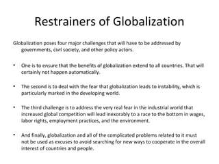 Restrainers of Globalization
Globalization poses four major challenges that will have to be addressed by
governments, civil society, and other policy actors.
• One is to ensure that the benefits of globalization extend to all countries. That will
certainly not happen automatically.
• The second is to deal with the fear that globalization leads to instability, which is
particularly marked in the developing world.
• The third challenge is to address the very real fear in the industrial world that
increased global competition will lead inexorably to a race to the bottom in wages,
labor rights, employment practices, and the environment.
• And finally, globalization and all of the complicated problems related to it must
not be used as excuses to avoid searching for new ways to cooperate in the overall
interest of countries and people.
 