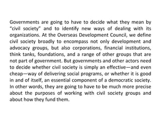 Governments are going to have to decide what they mean by
“civil society” and to identify new ways of dealing with its
organizations. At the Overseas Development Council, we define
civil society broadly to encompass not only development and
advocacy groups, but also corporations, financial institutions,
think tanks, foundations, and a range of other groups that are
not part of government. But governments and other actors need
to decide whether civil society is simply an effective—and even
cheap—way of delivering social programs, or whether it is good
in and of itself, an essential component of a democratic society.
In other words, they are going to have to be much more precise
about the purposes of working with civil society groups and
about how they fund them.
 
