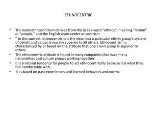 ETHNOCENTRIC
• The word ethnocentrism derives from the Greek word "ethnos", meaning “nation”
or “people,” and the English word center or centrism.
• ” In this context, ethnocentrism is the view that a particular ethnic group’s system
of beliefs and values is morally superior to all others. Ethnocentrism is
characterized by or based on the attitude that one’s own group is superior to
others.
• The ethnocentric attitude is found in many companies that have many
nationalities and culture groups working together.
• It is a natural tendency for people to act ethnocentrically because it is what they
feel comfortable with.
• It is based on past experiences and learned behaviors and norms.
 