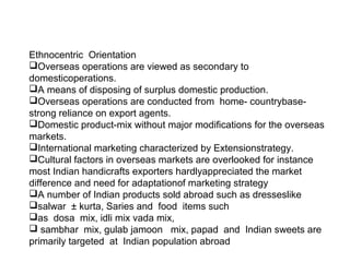 Ethnocentric Orientation
Overseas operations are viewed as secondary to
domesticoperations.
A means of disposing of surplus domestic production.
Overseas operations are conducted from home- countrybase-
strong reliance on export agents.
Domestic product-mix without major modifications for the overseas
markets.
International marketing characterized by Extensionstrategy.
Cultural factors in overseas markets are overlooked for instance
most Indian handicrafts exporters hardlyappreciated the market
difference and need for adaptationof marketing strategy
A number of Indian products sold abroad such as dresseslike
salwar ± kurta, Saries and food items such
as dosa mix, idli mix vada mix,
 sambhar mix, gulab jamoon mix, papad and Indian sweets are
primarily targeted at Indian population abroad
 