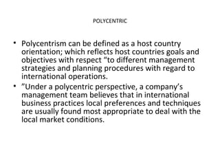 POLYCENTRIC
• Polycentrism can be defined as a host country
orientation; which reflects host countries goals and
objectives with respect “to different management
strategies and planning procedures with regard to
international operations.
• ”Under a polycentric perspective, a company’s
management team believes that in international
business practices local preferences and techniques
are usually found most appropriate to deal with the
local market conditions.
 