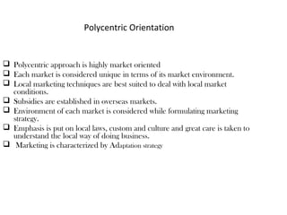 Polycentric Orientation
 Polycentric approach is highly market oriented
 Each market is considered unique in terms of its market environment.
 Local marketing techniques are best suited to deal with local market
conditions.
 Subsidies are established in overseas markets.
 Environment of each market is considered while formulating marketing
strategy.
 Emphasis is put on local laws, custom and culture and great care is taken to
understand the local way of doing business.
 Marketing is characterized by Adaptation strategy
 