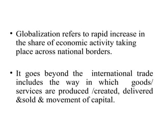 • Globalization refers to rapid increase in
the share of economic activity taking
place across national borders.
• It goes beyond the international trade
includes the way in which goods/
services are produced /created, delivered
&sold & movement of capital.
 