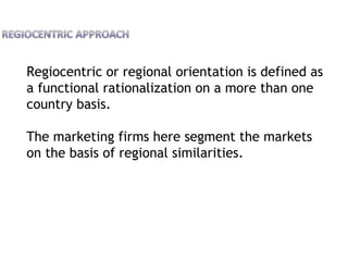 Regiocentric or regional orientation is defined as
a functional rationalization on a more than one
country basis.
The marketing firms here segment the markets
on the basis of regional similarities.
 