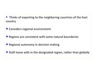 Thinks of exporting to the neighboring countries of the host
country
Considers regional environment
Regions are consistent with some natural boundaries
Regional autonomy in decision making
Staff move with in the designated region, rather than globally
 