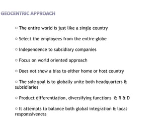 o The entire world is just like a single country
o Select the employees from the entire globe
o Independence to subsidiary companies
o Focus on world oriented approach
o Does not show a bias to either home or host country
o The sole goal is to globally unite both headquarters &
subsidiaries
o Product differentiation, diversifying functions & R & D
o It attempts to balance both global integration & local
responssiveness
 