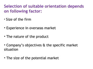 Selection of suitable orientation depends
on following factor:
• Size of the firm
• Experience in overseas market
• The nature of the product
• Company’s objectives & the specific market
situation
• The size of the potential market
 