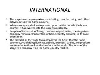 INTERNATIONAL
• The stage-two company extends marketing, manufacturing, and other
activity outside the home country.
• When a company decides to pursue opportunities outside the home
country, it has evolved into the stage-two category.
• In spite of its pursuit of foreign business opportunities, the stage-two
company remains ethnocentric, or home country oriented, in its basic
orientation.
• The hallmark of the stage-two company is the belief that the home-
country ways of doing business, people, practices, values, and products
are superior to those found elsewhere in the world. The focus of the
stage-two company is on the home-country market.
 