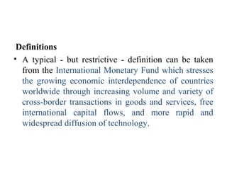 Definitions
• A typical - but restrictive - definition can be taken
from the International Monetary Fund which stresses
the growing economic interdependence of countries
worldwide through increasing volume and variety of
cross-border transactions in goods and services, free
international capital flows, and more rapid and
widespread diffusion of technology.
 
