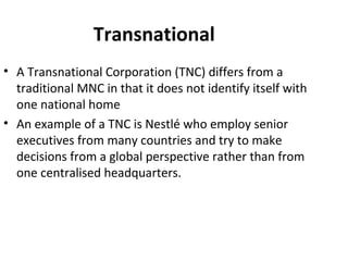 Transnational
• A Transnational Corporation (TNC) differs from a
traditional MNC in that it does not identify itself with
one national home
• An example of a TNC is Nestlé who employ senior
executives from many countries and try to make
decisions from a global perspective rather than from
one centralised headquarters.
 