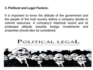 3. Political and Legal Factors:
It is important to know the attitude of the government and
the people of the host country before a company decide to
commit resources. A company’s historical record and its
professed attitude towards foreign investments and
properties should also be considered.
 