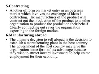 5.Contracting
• Another of form on market entry in an overseas
market which involves the exchange of ideas is
contracting. The manufacturer of the product will
contract out the production of the product to another
organization to produce the product on their behalf.
Clearly contracting out saves the organization
exporting to the foreign market.
6.Manufacturing abroad
• The ultimate decision to sell abroad is the decision to
establish a manufacturing plant in the host country.
The government of the host country may give the
organization some form of tax advantage because
they wish to attract inward investment to help create
employment for their economy.
 