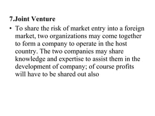 7.Joint Venture
• To share the risk of market entry into a foreign
market, two organizations may come together
to form a company to operate in the host
country. The two companies may share
knowledge and expertise to assist them in the
development of company; of course profits
will have to be shared out also
 