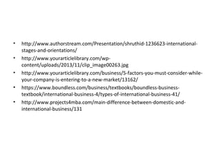 • http://www.authorstream.com/Presentation/shruthid-1236623-international-
stages-and-orientations/
• http://www.yourarticlelibrary.com/wp-
content/uploads/2013/11/clip_image00263.jpg
• http://www.yourarticlelibrary.com/business/5-factors-you-must-consider-while-
your-company-is-entering-to-a-new-market/13162/
• https://www.boundless.com/business/textbooks/boundless-business-
textbook/international-business-4/types-of-international-business-41/
• http://www.projects4mba.com/main-difference-between-domestic-and-
international-business/131
 