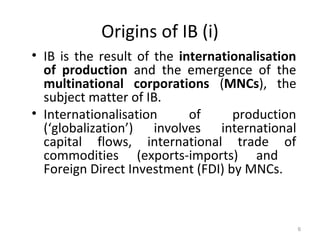 Origins of IB (i)
• IB is the result of the internationalisation
of production and the emergence of the
multinational corporations (MNCs), the
subject matter of IB.
• Internationalisation of production
(‘globalization’) involves international
capital flows, international trade of
commodities (exports-imports) and
Foreign Direct Investment (FDI) by MNCs.
6
 