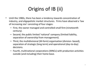 Origins of IB (ii)
• Until the 1980s, there has been a tendency towards concentration of
industry, and oligopolistic market structures. Firms have observed a ‘law
of increasing size’ consisting of four stages:
– First, the owner managed and controlled small firm (nineteenth
century).
– Second, the public limited ‘national’ company (limited liability,
separation of ownership from management).
– Third, the multidivisional (M-form) organisation (division- based),
separation of strategic (long term) and operational (day-to-day)
decisions.
– Fourth, multinational corporations (MNCs) with production activities
outside (and including) their home-base.
7
 