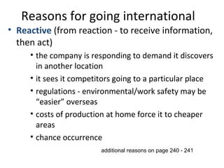Reasons for going international
• Reactive (from reaction - to receive information,
then act)
• the company is responding to demand it discovers
in another location
• it sees it competitors going to a particular place
• regulations - environmental/work safety may be
“easier” overseas
• costs of production at home force it to cheaper
areas
• chance occurrence
additional reasons on page 240 - 241
 