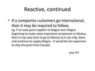Reactive, continued
• If a companies customers go international,
then it may be required to follow.
eg. if an auto parts supplier to Magna sees Magna
beginning to make some important component in Mexico,
then it may also have to go to Mexico so it can mfg. there
and continue to supply Magna - it would be too expensive
to ship the parts from Canada
page 242
 