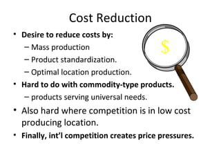 Cost Reduction
• Desire to reduce costs by:
– Mass production
– Product standardization.
– Optimal location production.
• Hard to do with commodity-type products.
– products serving universal needs.
• Also hard where competition is in low cost
producing location.
• Finally, int’l competition creates price pressures.
$
 