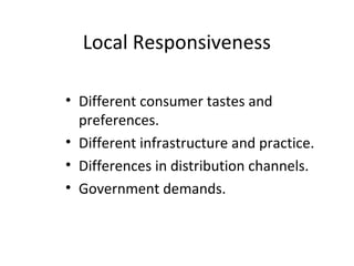 Local Responsiveness
• Different consumer tastes and
preferences.
• Different infrastructure and practice.
• Differences in distribution channels.
• Government demands.
 