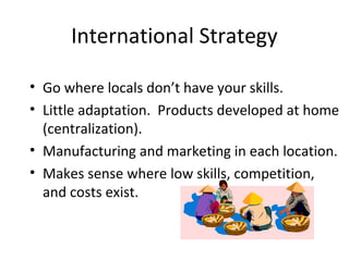 International Strategy
• Go where locals don’t have your skills.
• Little adaptation. Products developed at home
(centralization).
• Manufacturing and marketing in each location.
• Makes sense where low skills, competition,
and costs exist.
 