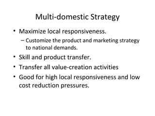 Multi-domestic Strategy
• Maximize local responsiveness.
– Customize the product and marketing strategy
to national demands.
• Skill and product transfer.
• Transfer all value-creation activities
• Good for high local responsiveness and low
cost reduction pressures.
 