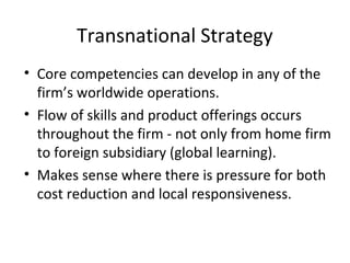 Transnational Strategy
• Core competencies can develop in any of the
firm’s worldwide operations.
• Flow of skills and product offerings occurs
throughout the firm - not only from home firm
to foreign subsidiary (global learning).
• Makes sense where there is pressure for both
cost reduction and local responsiveness.
 