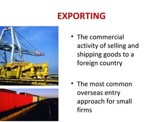 EXPORTING
• The commercial
activity of selling and
shipping goods to a
foreign country
• The most common
overseas entry
approach for small
firms
 
