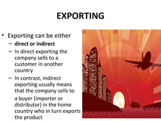 EXPORTING
• Exporting can be either
– direct or indirect
– In direct exporting the
company sells to a
customer in another
country
– In contrast, indirect
exporting usually means
that the company sells to
a buyer (importer or
distributor) in the home
country who in turn exports
the product
 