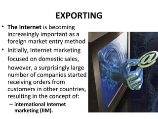 EXPORTING
• The Internet is becoming
increasingly important as a
foreign market entry method
• Initially, Internet marketing
focused on domestic sales,
however, a surprisingly large
number of companies started
receiving orders from
customers in other countries,
resulting in the concept of:
– international Internet
marketing (IIM).
 