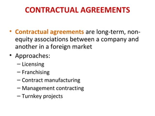 CONTRACTUAL AGREEMENTS
• Contractual agreements are long-term, non-
equity associations between a company and
another in a foreign market
• Approaches:
– Licensing
– Franchising
– Contract manufacturing
– Management contracting
– Turnkey projects
 