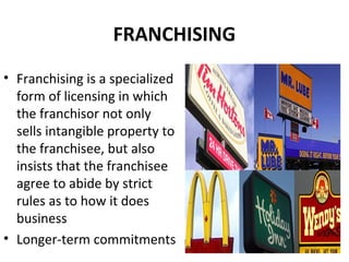 FRANCHISING
• Franchising is a specialized
form of licensing in which
the franchisor not only
sells intangible property to
the franchisee, but also
insists that the franchisee
agree to abide by strict
rules as to how it does
business
• Longer-term commitments
 