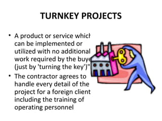 TURNKEY PROJECTS
• A product or service which
can be implemented or
utilized with no additional
work required by the buyer
(just by 'turning the key')".
• The contractor agrees to
handle every detail of the
project for a foreign client,
including the training of
operating personnel
 