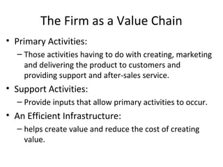 The Firm as a Value Chain
• Primary Activities:
– Those activities having to do with creating, marketing
and delivering the product to customers and
providing support and after-sales service.
• Support Activities:
– Provide inputs that allow primary activities to occur.
• An Efficient Infrastructure:
– helps create value and reduce the cost of creating
value.
 