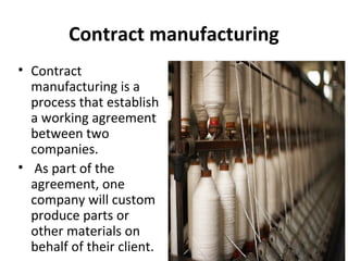 Contract manufacturing
• Contract
manufacturing is a
process that establish
a working agreement
between two
companies.
• As part of the
agreement, one
company will custom
produce parts or
other materials on
behalf of their client.
 