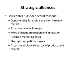 Strategic alliances
• Firms enter SIAs for several reasons:
– Opportunities for rapid expansion into new
markets
– Access to new technology
– More efficient production and innovation
– Reduced marketing costs
– Strategic competitive moves
– Access to additional sources of products and
capital
 