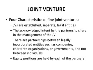 JOINT VENTURE
• Four Characteristics define joint ventures:
– JVs are established, separate, legal entities
– The acknowledged intent by the partners to share
in the management of the JV
– There are partnerships between legally
incorporated entities such as companies,
chartered organizations, or governments, and not
between individuals
– Equity positions are held by each of the partners
 