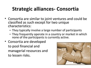 Strategic alliances- Consortia
• Consortia are similar to joint ventures and could be
classified as such except for two unique
characteristics:
– They typically involve a large number of participants
– They frequently operate in a country or market in which
none of the participants is currently active.
• Consortia are developed
to pool financial and
managerial resources and
to lessen risks.
 