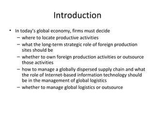 Introduction
• In today’s global economy, firms must decide
– where to locate productive activities
– what the long-term strategic role of foreign production
sites should be
– whether to own foreign production activities or outsource
those activities
– how to manage a globally dispersed supply chain and what
the role of Internet-based information technology should
be in the management of global logistics
– whether to manage global logistics or outsource
 