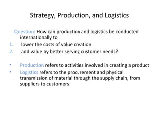 Strategy, Production, and Logistics
Question: How can production and logistics be conducted
internationally to
1. lower the costs of value creation
2. add value by better serving customer needs?
• Production refers to activities involved in creating a product
• Logistics refers to the procurement and physical
transmission of material through the supply chain, from
suppliers to customers
 