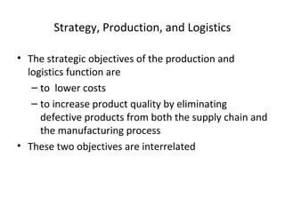 Strategy, Production, and Logistics
• The strategic objectives of the production and
logistics function are
– to lower costs
– to increase product quality by eliminating
defective products from both the supply chain and
the manufacturing process
• These two objectives are interrelated
 