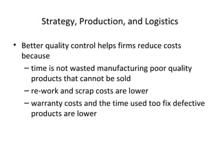Strategy, Production, and Logistics
• Better quality control helps firms reduce costs
because
– time is not wasted manufacturing poor quality
products that cannot be sold
– re-work and scrap costs are lower
– warranty costs and the time used too fix defective
products are lower
 