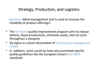 Strategy, Production, and Logistics
Question: What management tool is used to increase the
reliability of product offerings?
• The Six Sigma quality improvement program aims to reduce
defects, boost productivity, eliminate waste, and cut costs
throughout a company
• Six Sigma is a direct descendant of total quality management
(TQM)
• In addition, some countries have also promoted specific
quality guidelines like the European Union’s ISO 9000
standards
 