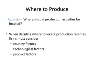 Where to Produce
Question: Where should production activities be
located?
• When deciding where to locate production facilities,
firms must consider
– country factors
– technological factors
– product factors
 