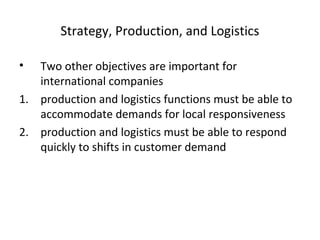 Strategy, Production, and Logistics
• Two other objectives are important for
international companies
1. production and logistics functions must be able to
accommodate demands for local responsiveness
2. production and logistics must be able to respond
quickly to shifts in customer demand
 