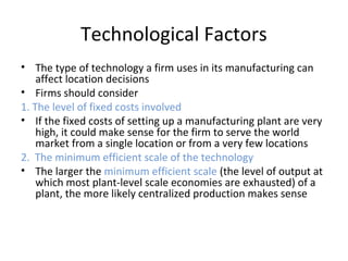 Technological Factors
• The type of technology a firm uses in its manufacturing can
affect location decisions
• Firms should consider
1. The level of fixed costs involved
• If the fixed costs of setting up a manufacturing plant are very
high, it could make sense for the firm to serve the world
market from a single location or from a very few locations
2. The minimum efficient scale of the technology
• The larger the minimum efficient scale (the level of output at
which most plant-level scale economies are exhausted) of a
plant, the more likely centralized production makes sense
 